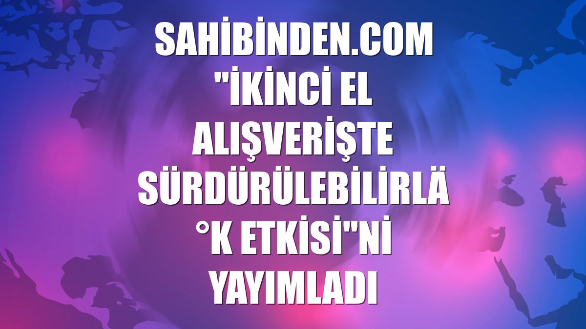 sahibinden.com "İkinci El Alışverişte Sürdürülebilirlik Etkisi"ni yayımladı