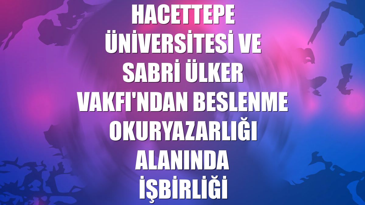 Hacettepe Üniversitesi ve Sabri Ülker Vakfı'ndan beslenme okuryazarlığı alanında işbirliği