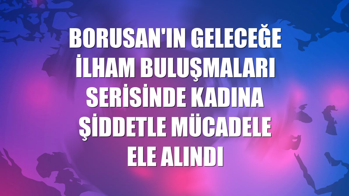 Borusan'ın Geleceğe İlham Buluşmaları serisinde kadına şiddetle mücadele ele alındı