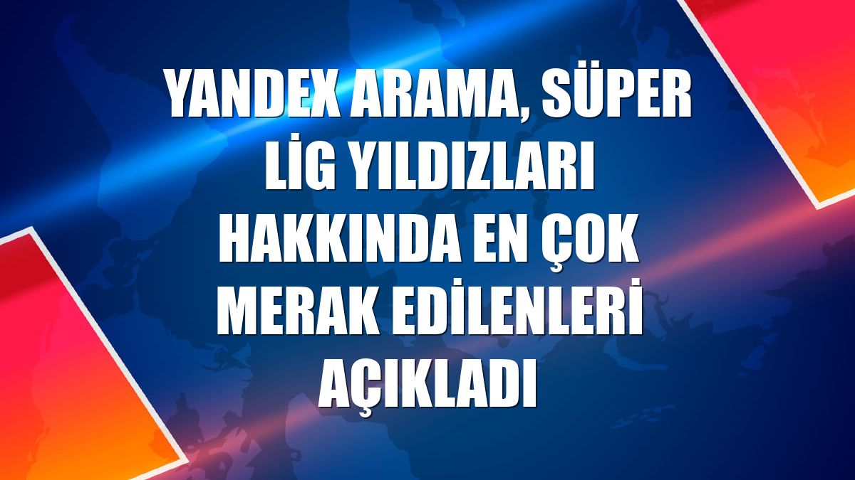 Yandex Arama, Süper Lig yıldızları hakkında en çok merak edilenleri açıkladı