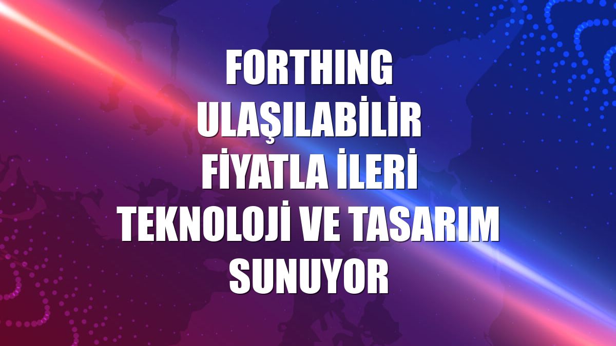 FORTHING ulaşılabilir fiyatla ileri teknoloji ve tasarım sunuyor