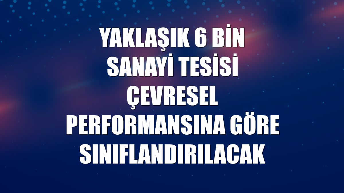 Yaklaşık 6 bin sanayi tesisi çevresel performansına göre sınıflandırılacak