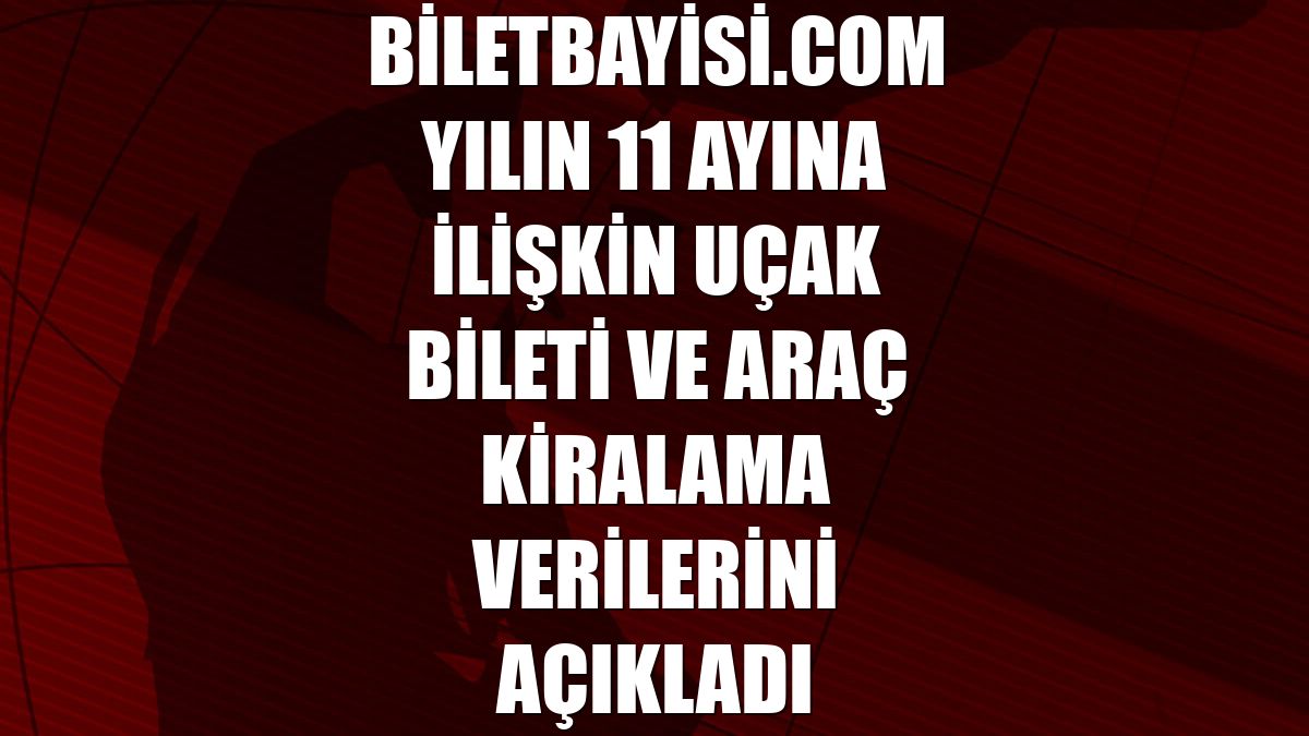 Biletbayisi.com yılın 11 ayına ilişkin uçak bileti ve araç kiralama verilerini açıkladı
