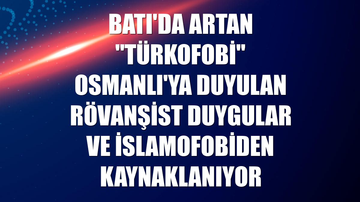 Batı'da artan "Türkofobi" Osmanlı'ya duyulan rövanşist duygular ve İslamofobiden kaynaklanıyor