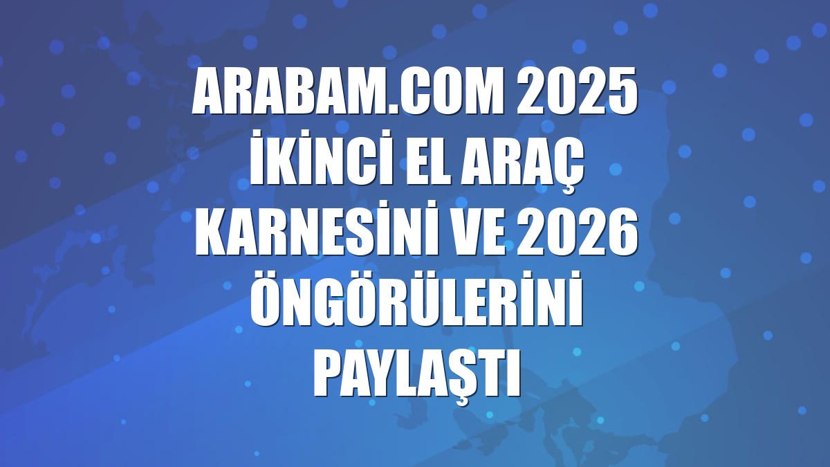 arabam.com 2025 ikinci el araç karnesini ve 2026 öngörülerini paylaştı