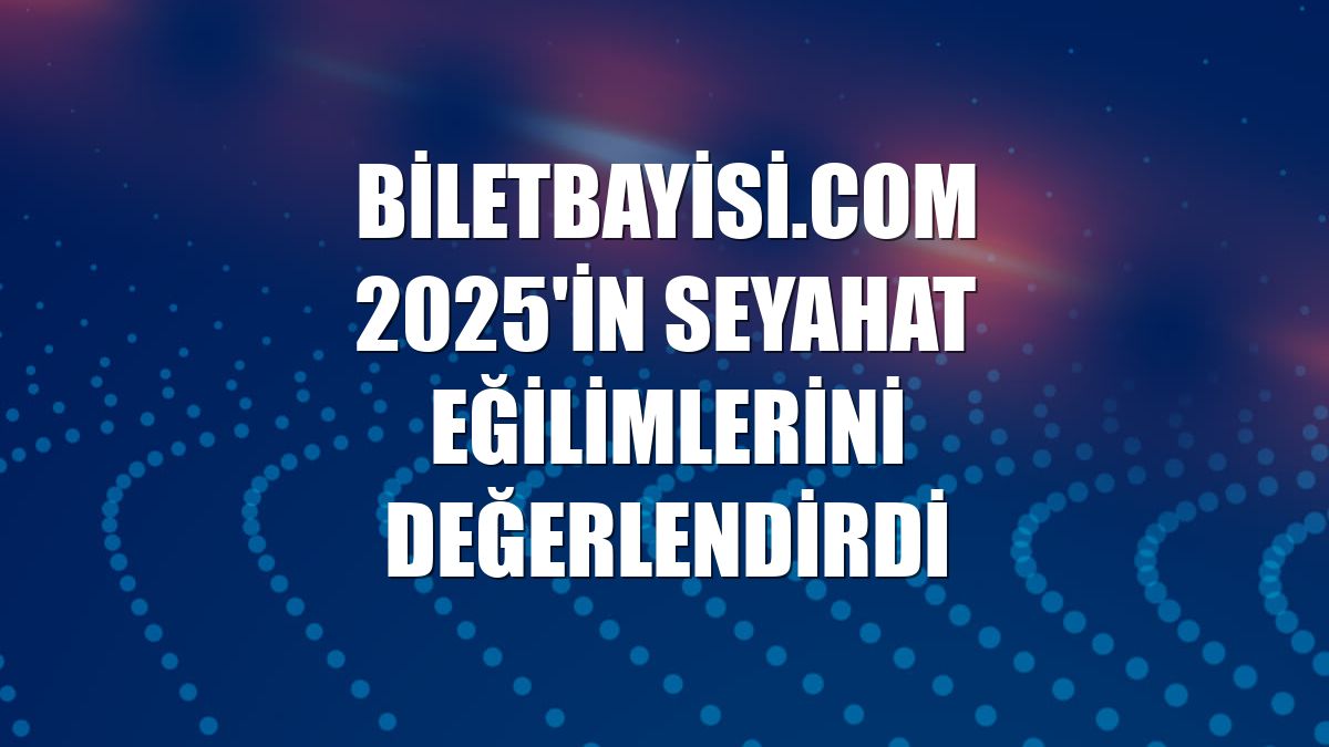 Biletbayisi.com 2025'in seyahat eğilimlerini değerlendirdi