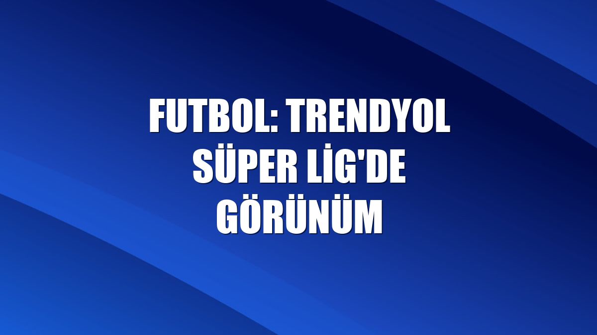 Futbol: Trendyol Süper Lig'de görünüm