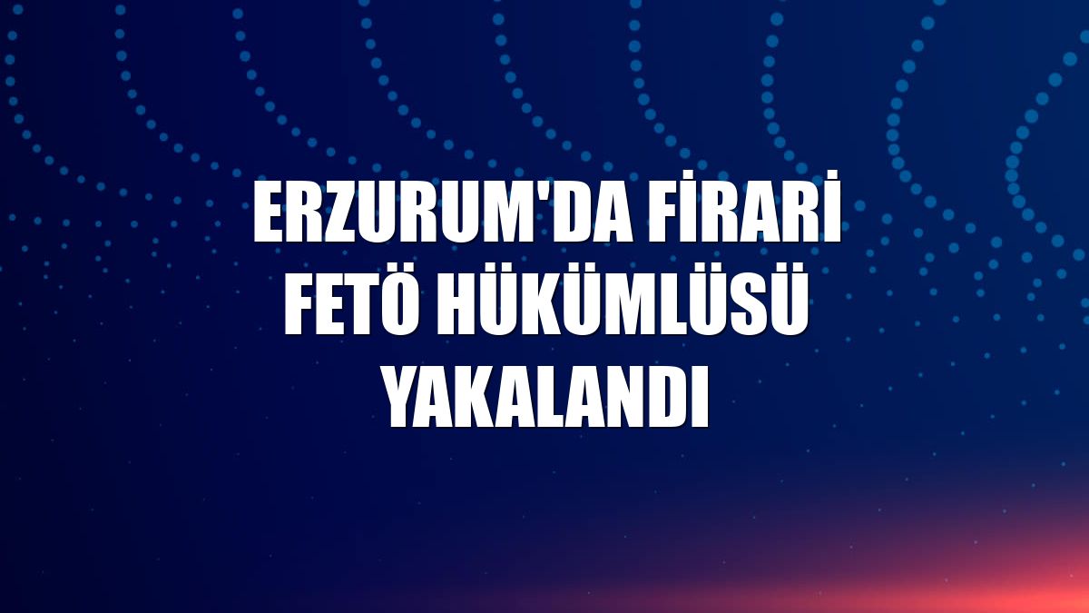 Erzurum'da firari FETÖ hükümlüsü yakalandı