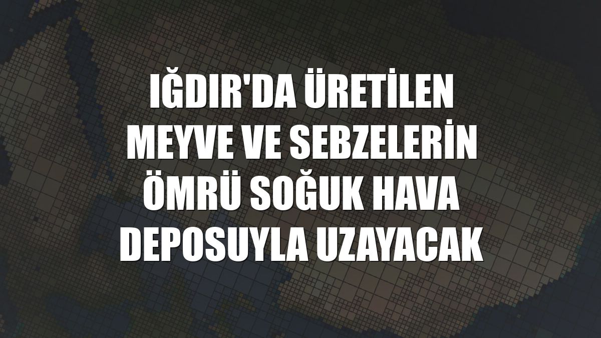 Iğdır'da üretilen meyve ve sebzelerin ömrü soğuk hava deposuyla uzayacak