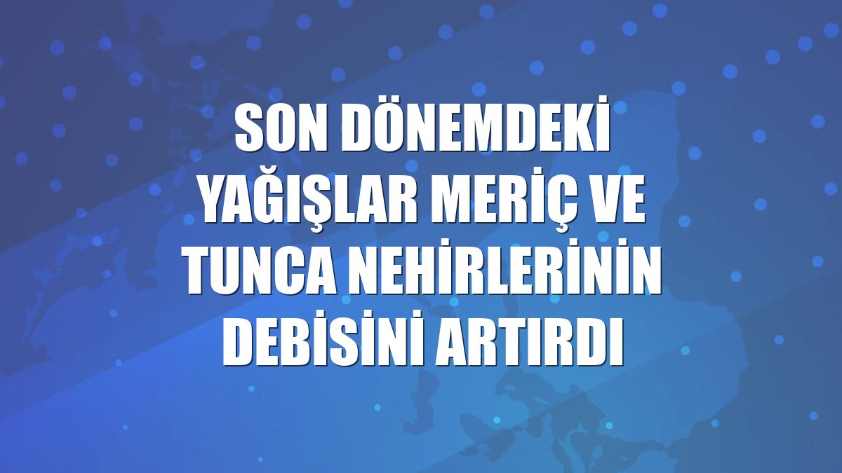 Son dönemdeki yağışlar Meriç ve Tunca nehirlerinin debisini artırdı
