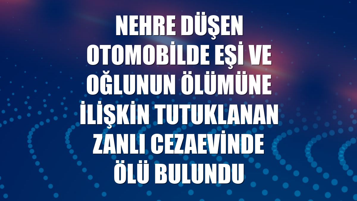 Nehre düşen otomobilde eşi ve oğlunun ölümüne ilişkin tutuklanan zanlı cezaevinde ölü bulundu