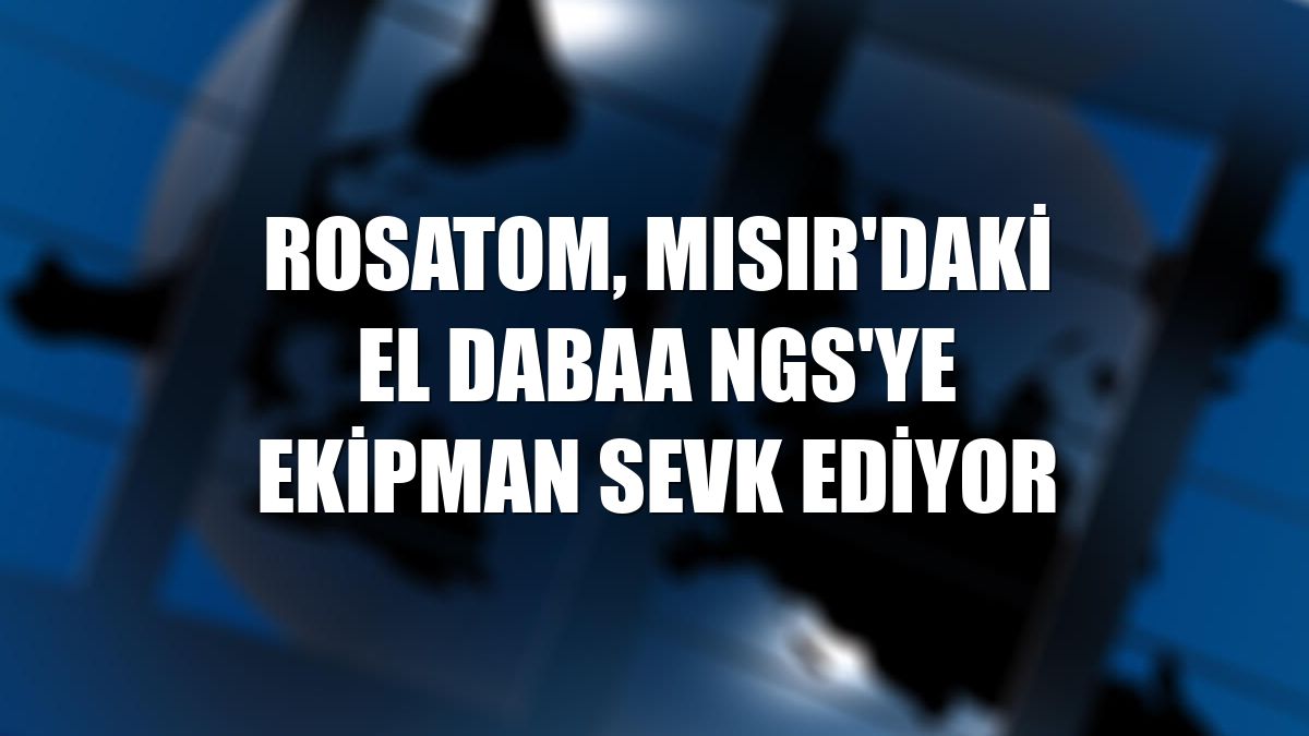 Rosatom, Mısır'daki El Dabaa NGS'ye ekipman sevk ediyor