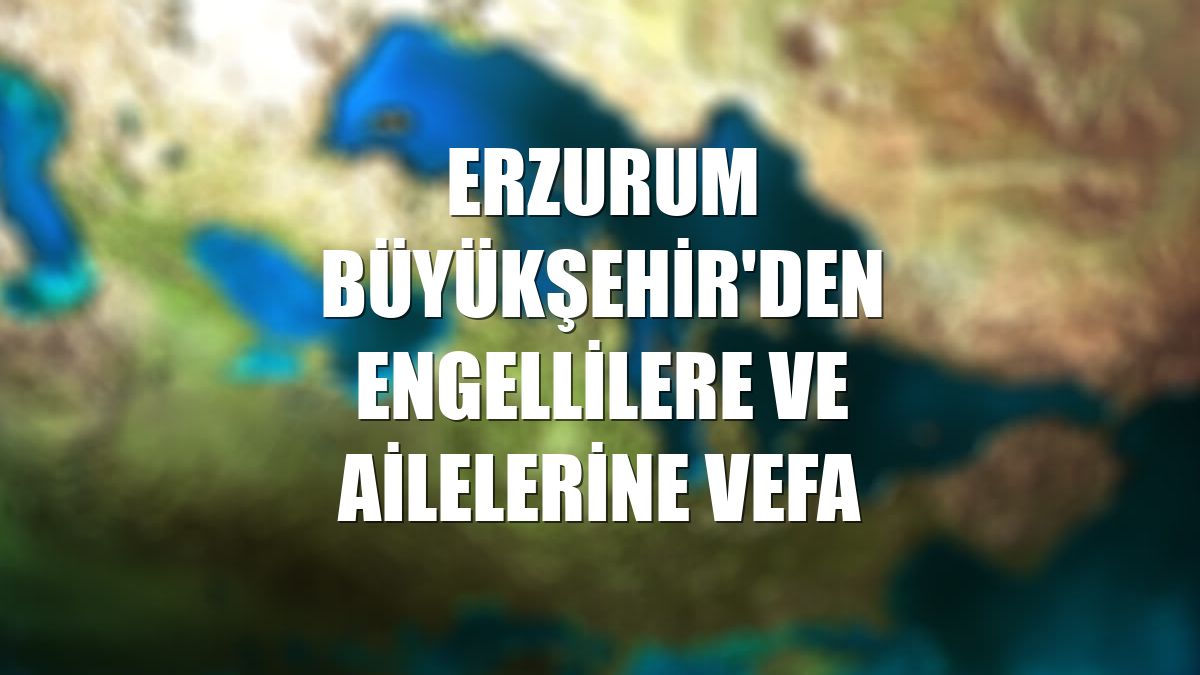 Erzurum Büyükşehir'den engellilere ve ailelerine vefa