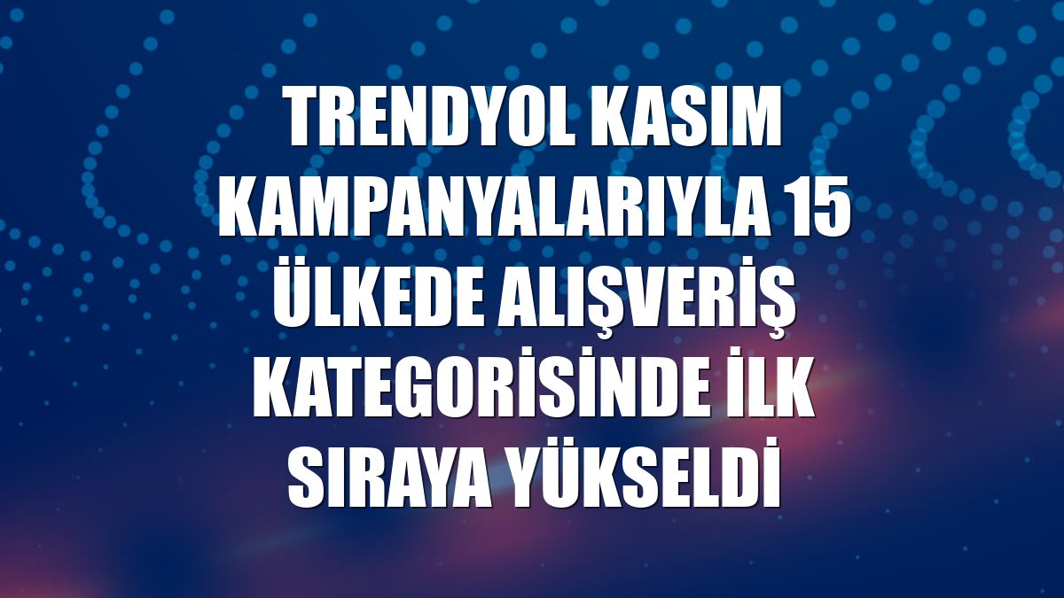 Trendyol kasım kampanyalarıyla 15 ülkede alışveriş kategorisinde ilk sıraya yükseldi