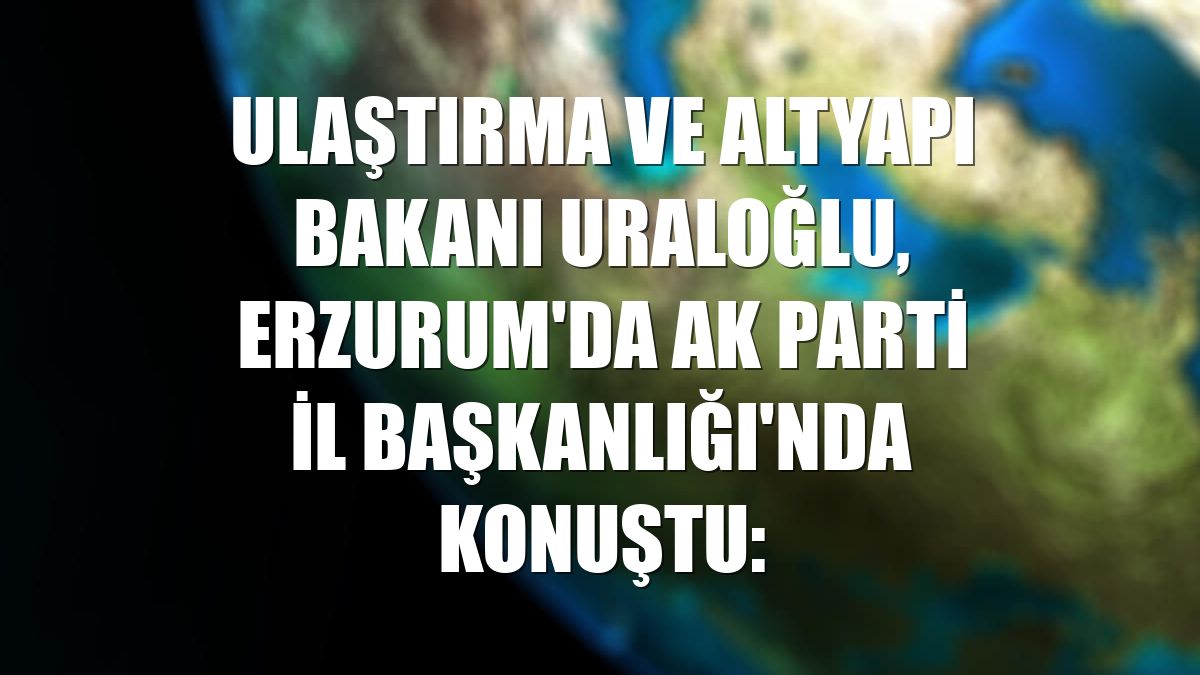 Ulaştırma ve Altyapı Bakanı Uraloğlu, Erzurum'da AK Parti İl Başkanlığı'nda konuştu: