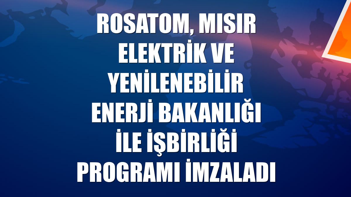 Rosatom, Mısır Elektrik ve Yenilenebilir Enerji Bakanlığı ile işbirliği programı imzaladı