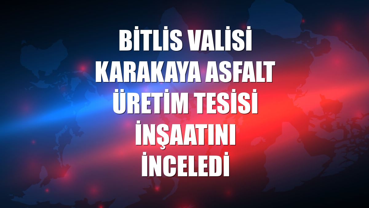 Bitlis Valisi Karakaya asfalt üretim tesisi inşaatını inceledi