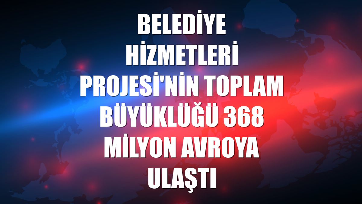 Belediye Hizmetleri Projesi'nin toplam büyüklüğü 368 milyon avroya ulaştı