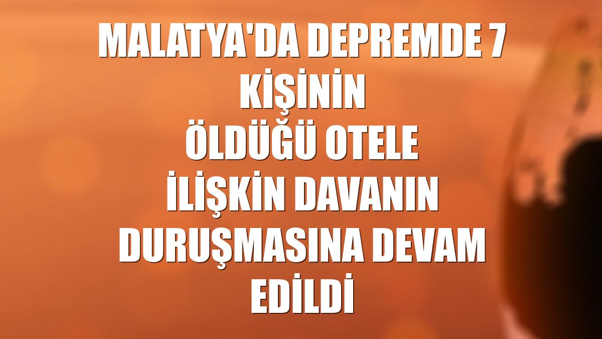 Malatya'da depremde 7 kişinin öldüğü otele ilişkin davanın duruşmasına devam edildi