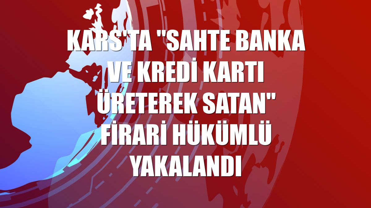 Kars'ta "sahte banka ve kredi kartı üreterek satan" firari hükümlü yakalandı