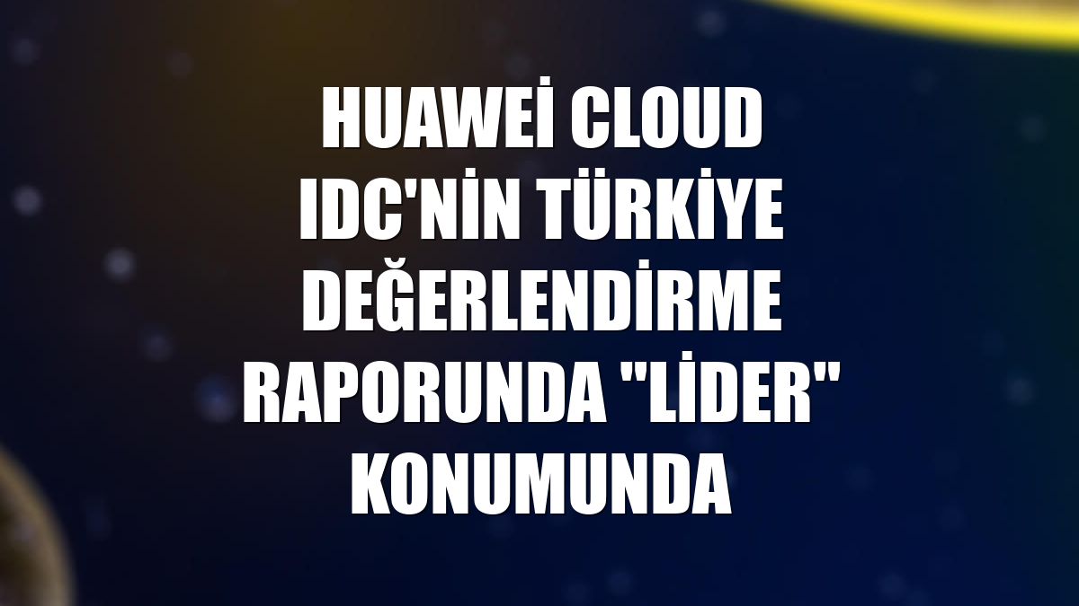 Huawei Cloud IDC'nin Türkiye değerlendirme raporunda "Lider" konumunda