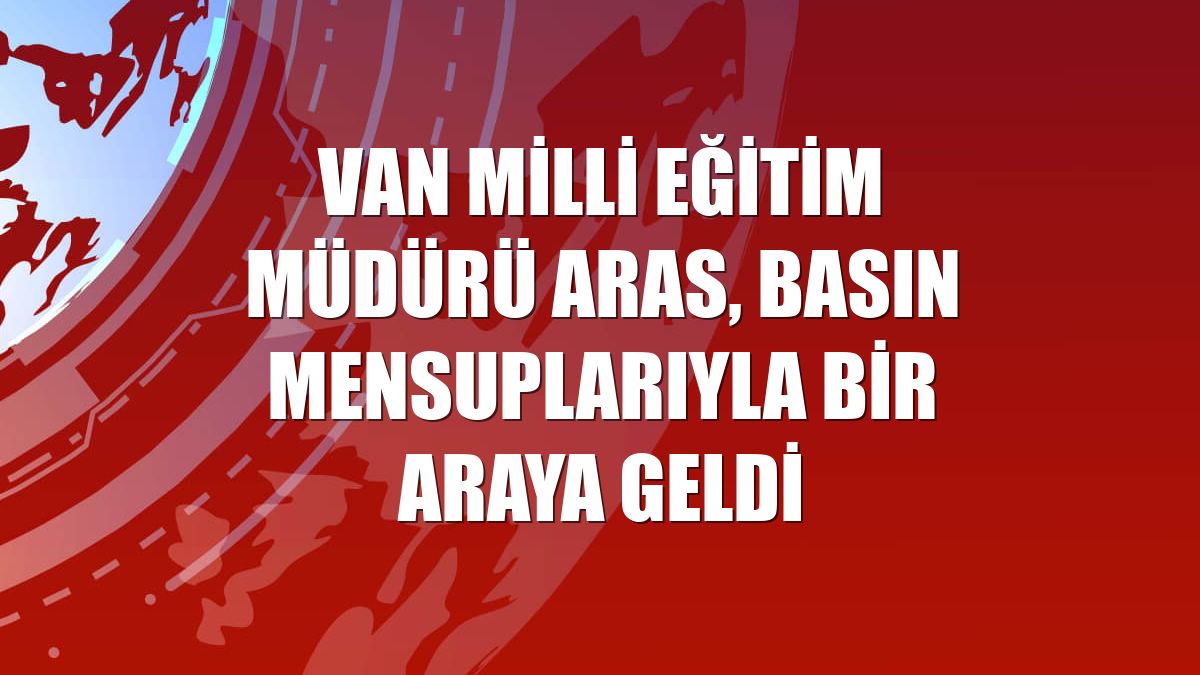 Van Milli Eğitim Müdürü Aras, basın mensuplarıyla bir araya geldi