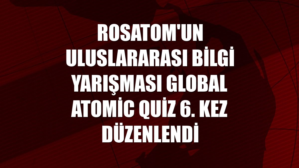Rosatom'un uluslararası bilgi yarışması Global Atomic Quiz 6. kez düzenlendi