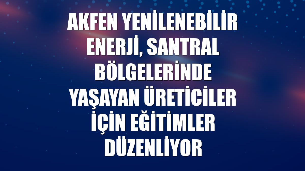 Akfen Yenilenebilir Enerji, santral bölgelerinde yaşayan üreticiler için eğitimler düzenliyor