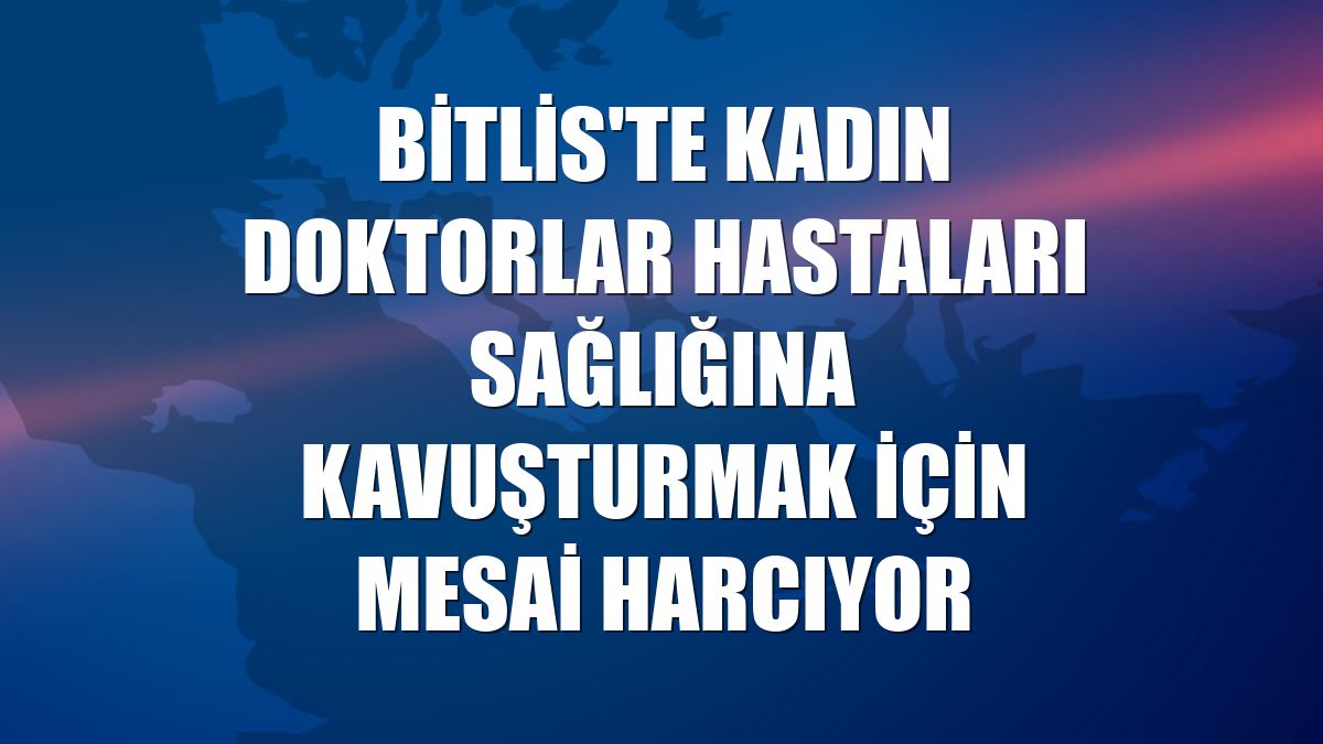 Bitlis'te kadın doktorlar hastaları sağlığına kavuşturmak için mesai harcıyor