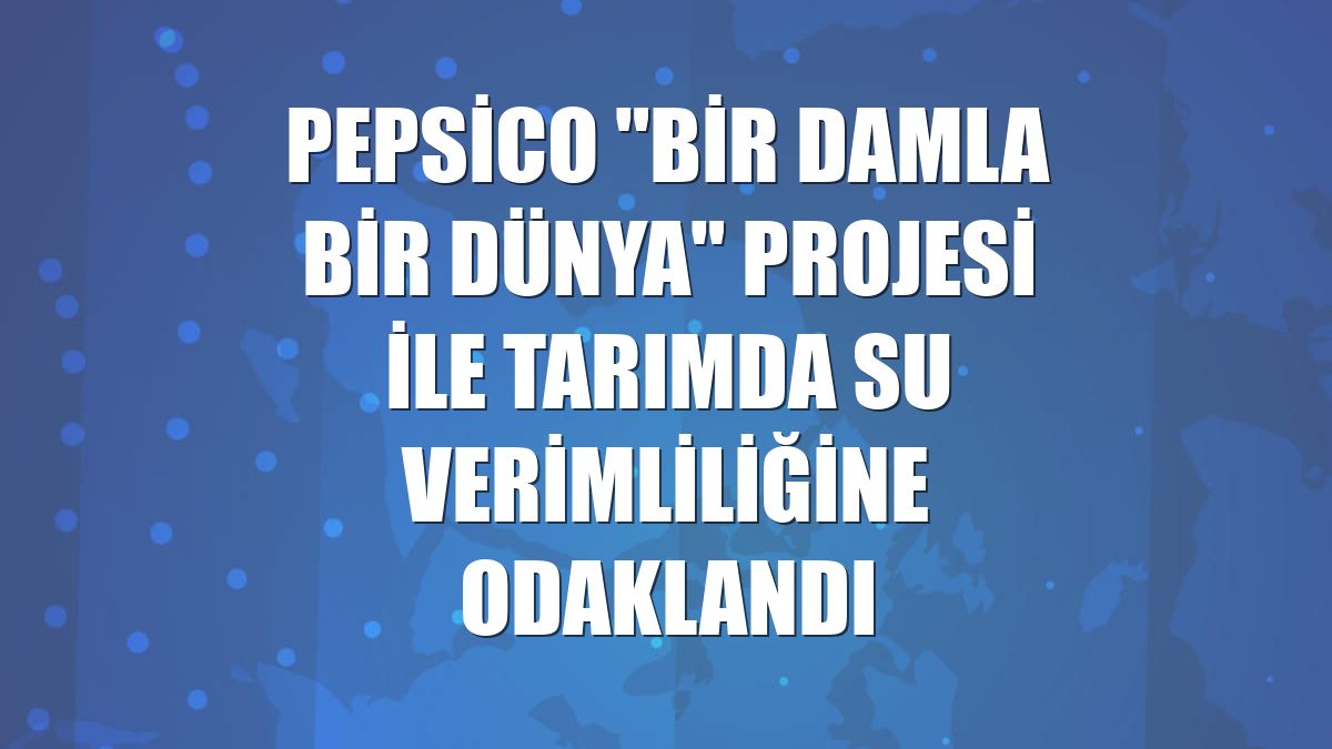 PepsiCo "Bir Damla Bir Dünya" projesi ile tarımda su verimliliğine odaklandı