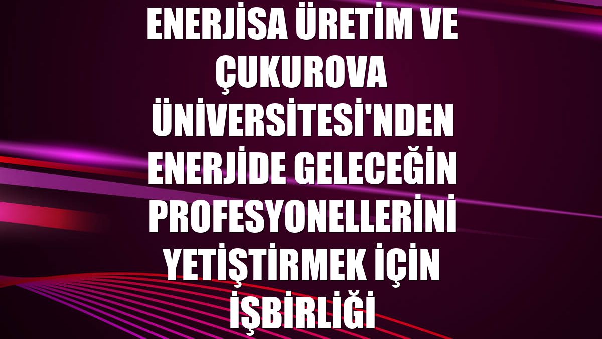 Enerjisa Üretim ve Çukurova Üniversitesi'nden enerjide geleceğin profesyonellerini yetiştirmek için işbirliği