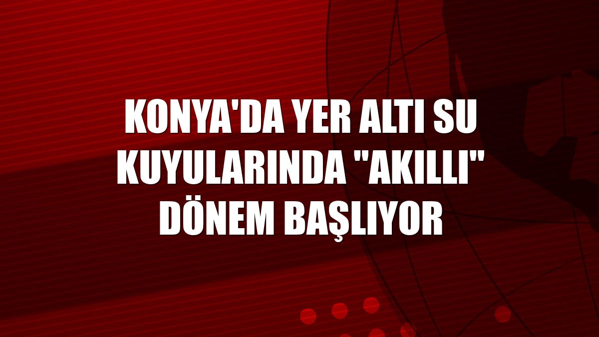 Konya'da yer altı su kuyularında "akıllı" dönem başlıyor