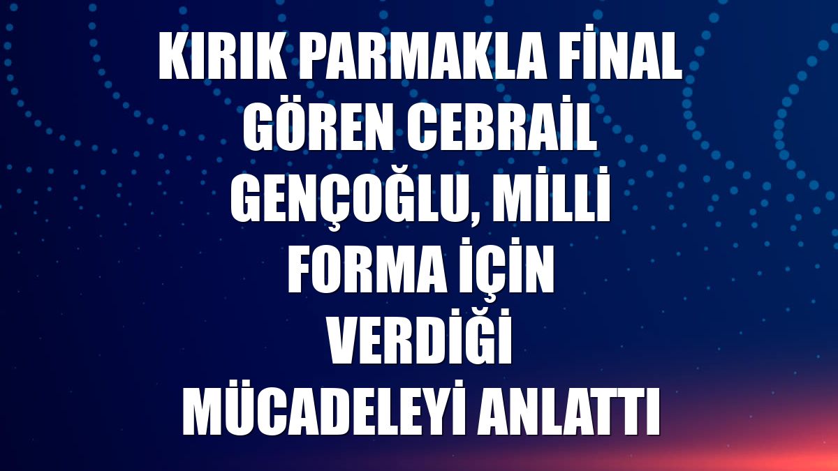 Kırık parmakla final gören Cebrail Gençoğlu, milli forma için verdiği mücadeleyi anlattı