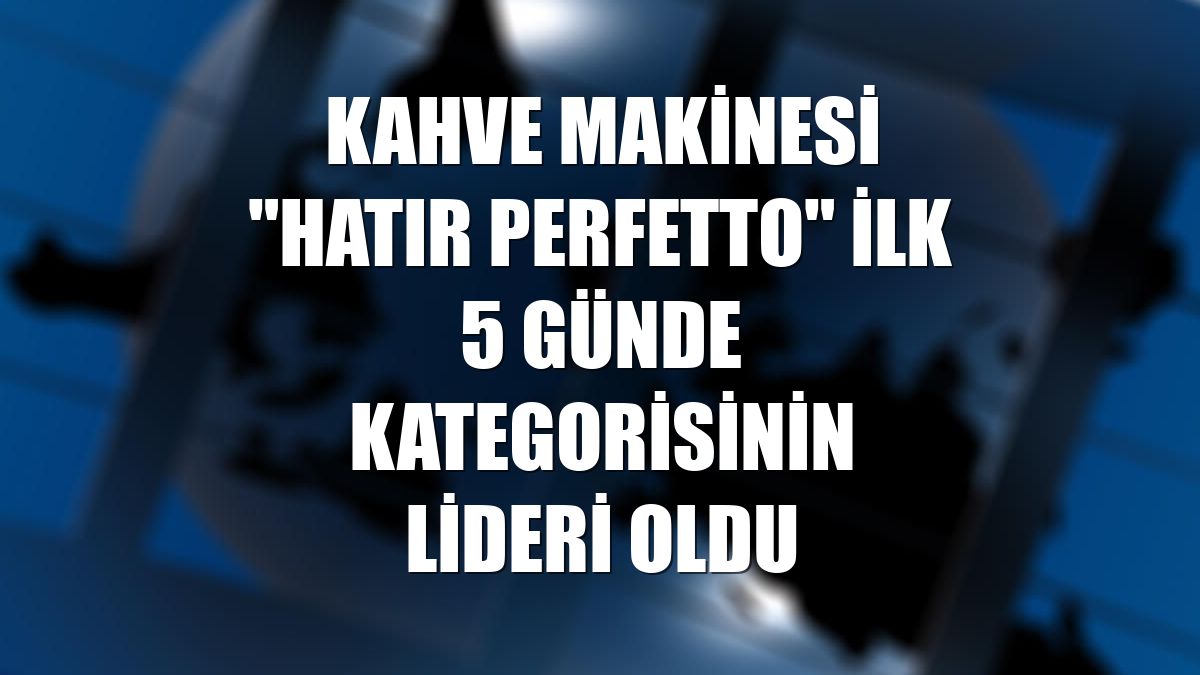 Kahve makinesi "Hatır Perfetto" ilk 5 günde kategorisinin lideri oldu