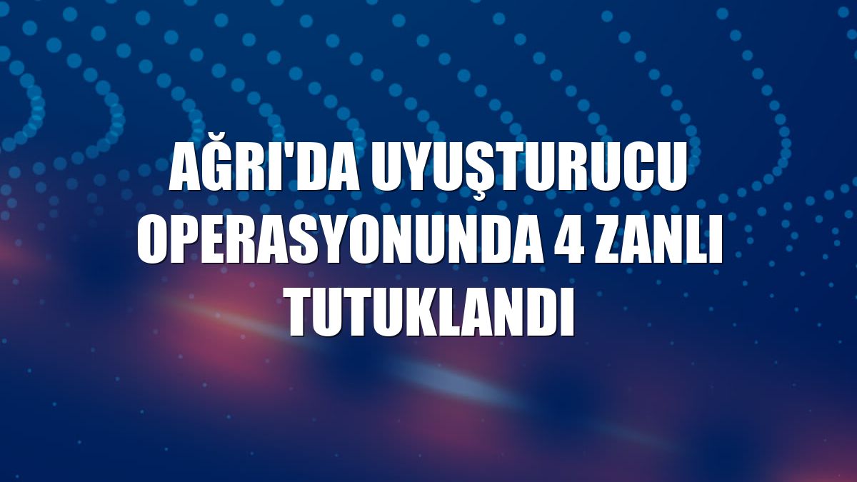 Ağrı'da uyuşturucu operasyonunda 4 zanlı tutuklandı