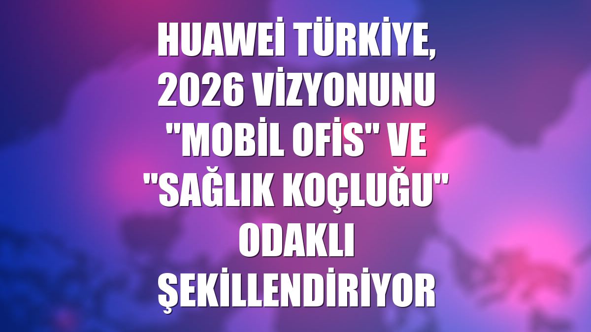 Huawei Türkiye, 2026 vizyonunu "mobil ofis" ve "sağlık koçluğu" odaklı şekillendiriyor