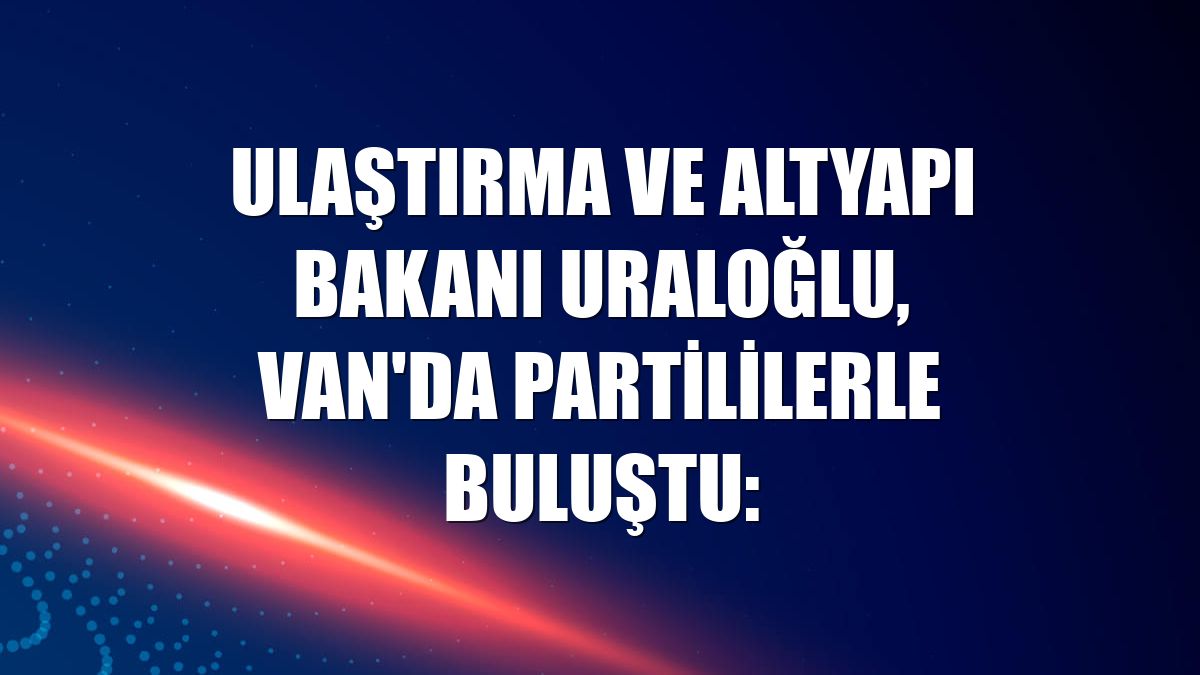 Ulaştırma ve Altyapı Bakanı Uraloğlu, Van'da partililerle buluştu: