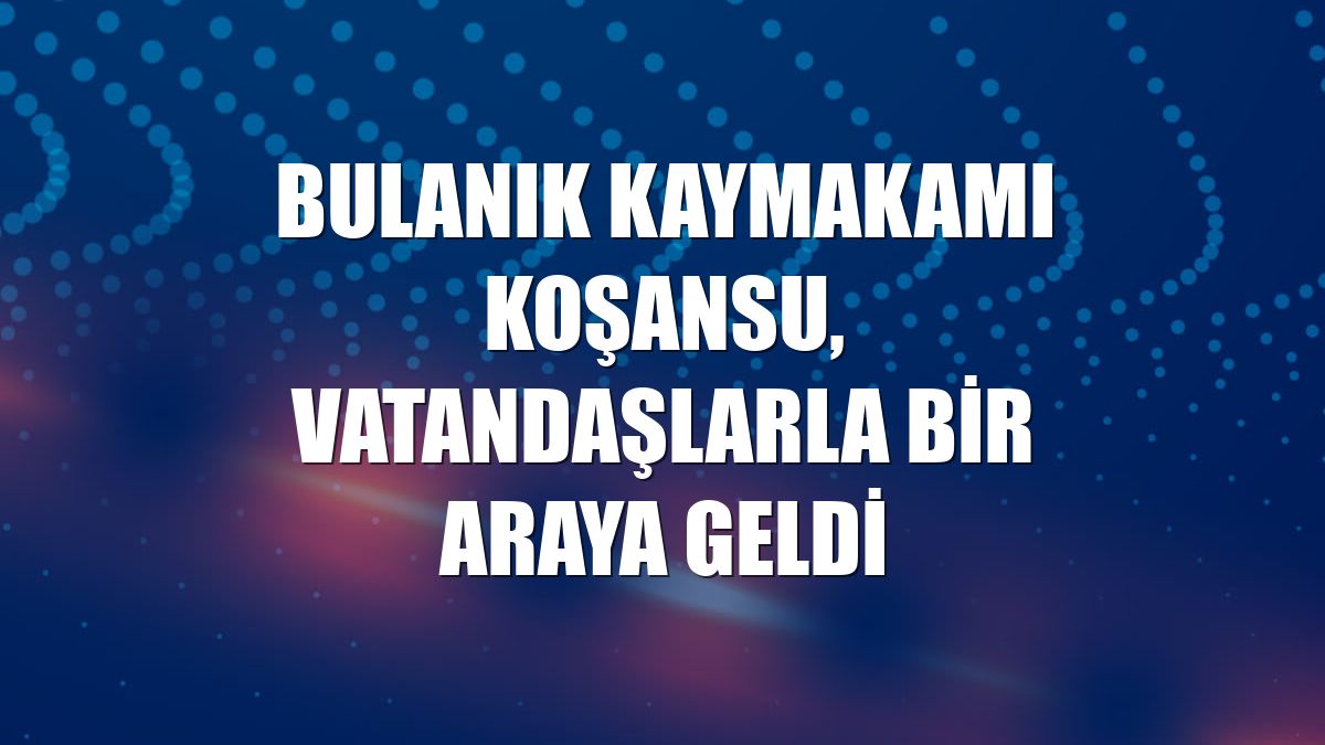 Bulanık Kaymakamı Koşansu, vatandaşlarla bir araya geldi