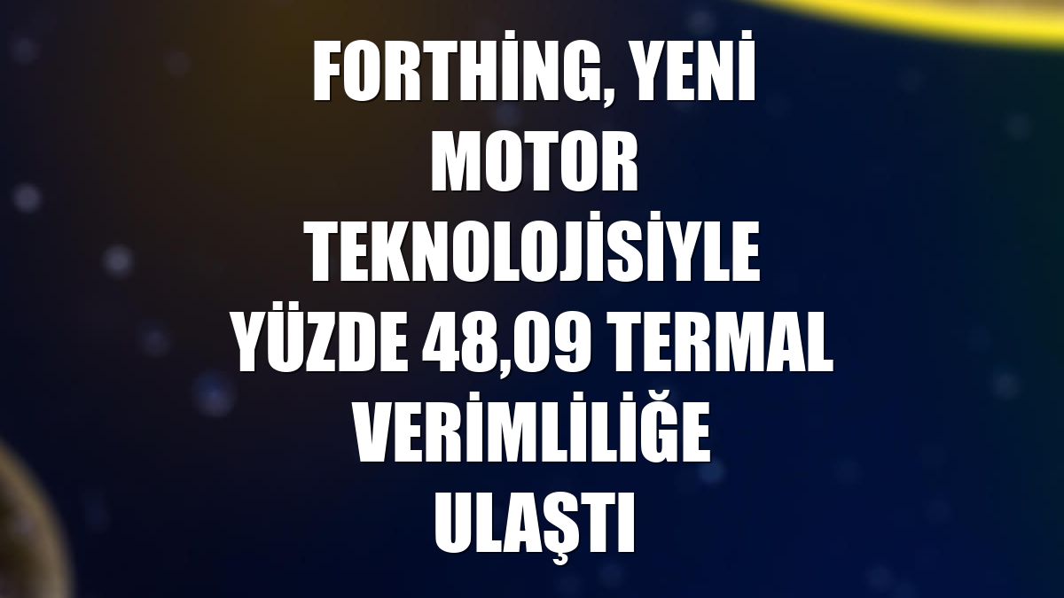 Forthing, yeni motor teknolojisiyle yüzde 48,09 termal verimliliğe ulaştı
