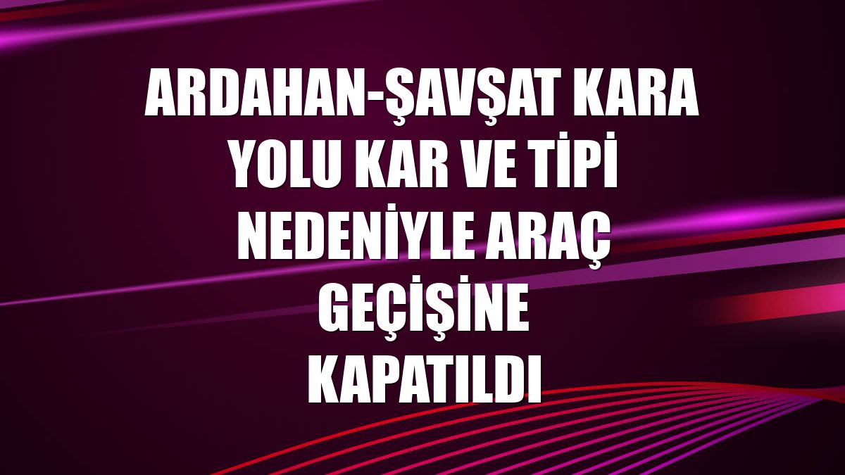 Ardahan-Şavşat kara yolu kar ve tipi nedeniyle araç geçişine kapatıldı