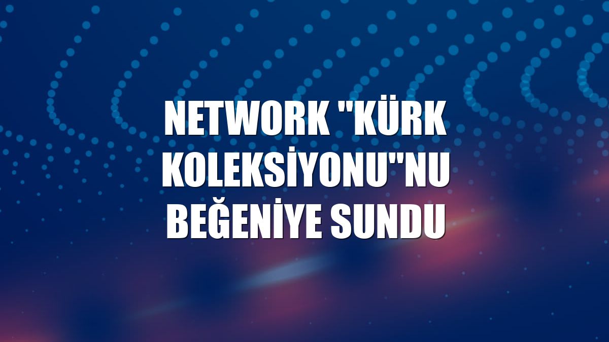 NetWork 'Kürk Koleksiyonu'nu beğeniye sundu