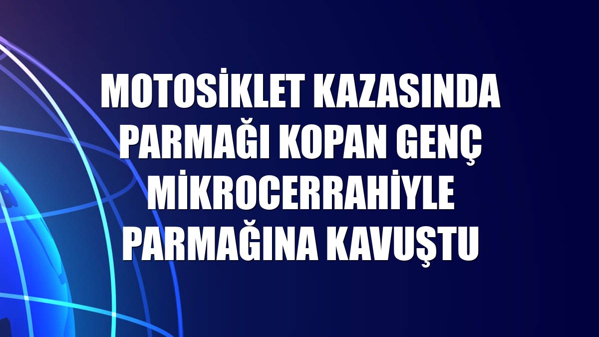 Motosiklet kazasında parmağı kopan genç mikrocerrahiyle parmağına kavuştu