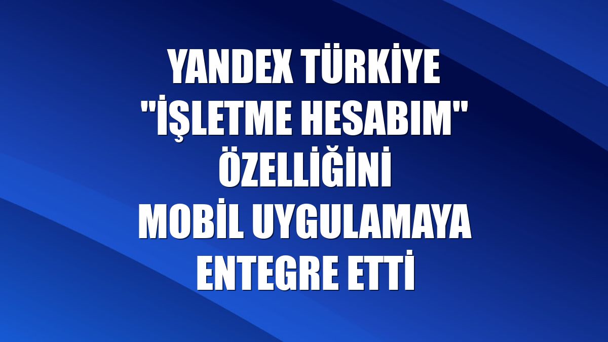 Yandex Türkiye "İşletme Hesabım" özelliğini mobil uygulamaya entegre etti