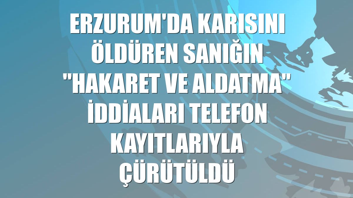 Erzurum'da karısını öldüren sanığın "hakaret ve aldatma" iddiaları telefon kayıtlarıyla çürütüldü