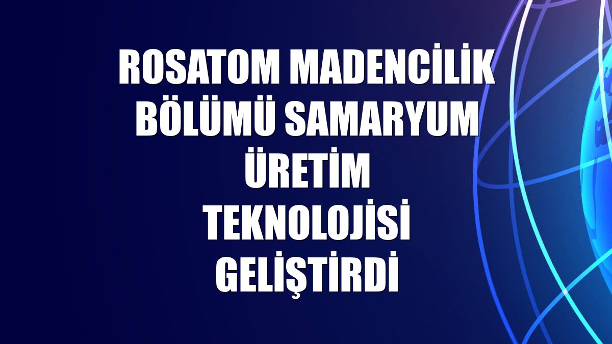 Rosatom Madencilik Bölümü samaryum üretim teknolojisi geliştirdi