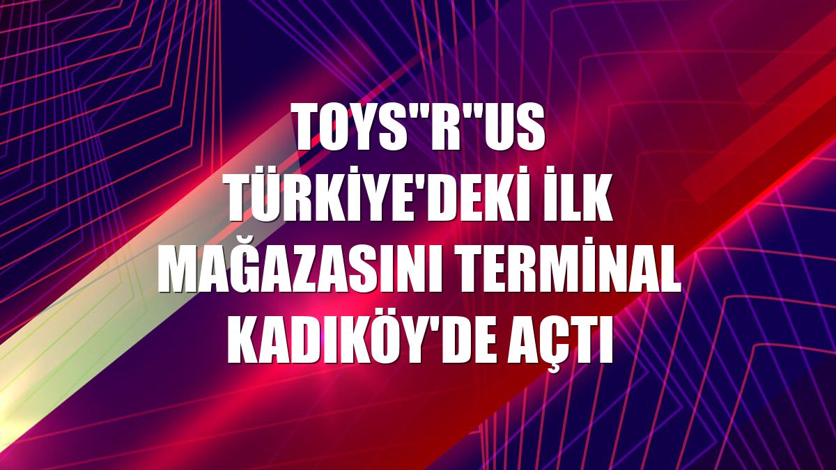 Toys"R"Us Türkiye'deki ilk mağazasını Terminal Kadıköy'de açtı