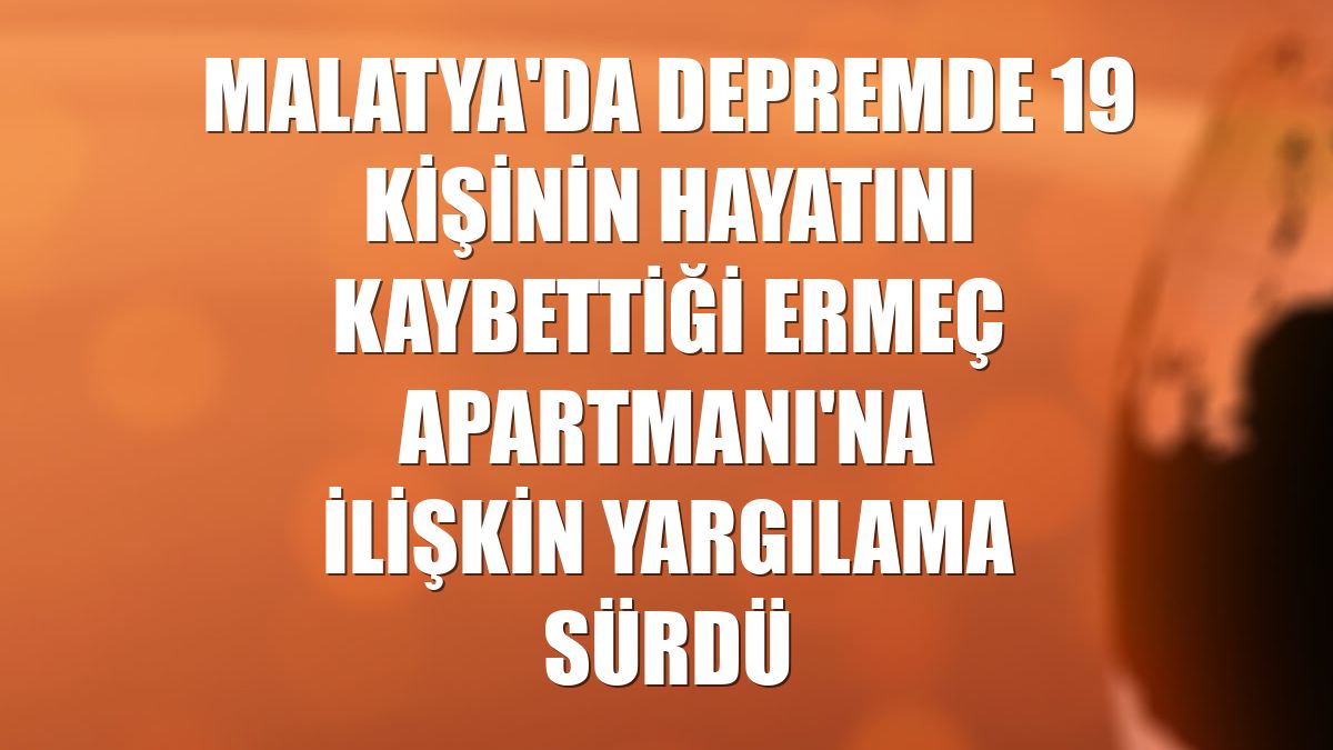 Malatya'da depremde 19 kişinin hayatını kaybettiği Ermeç Apartmanı'na ilişkin yargılama sürdü