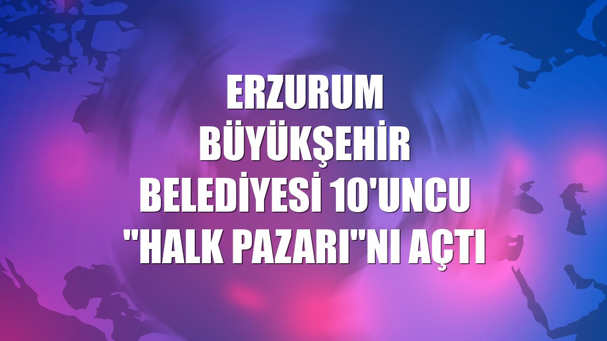 Erzurum Büyükşehir Belediyesi 10'uncu 'Halk Pazarı'nı açtı