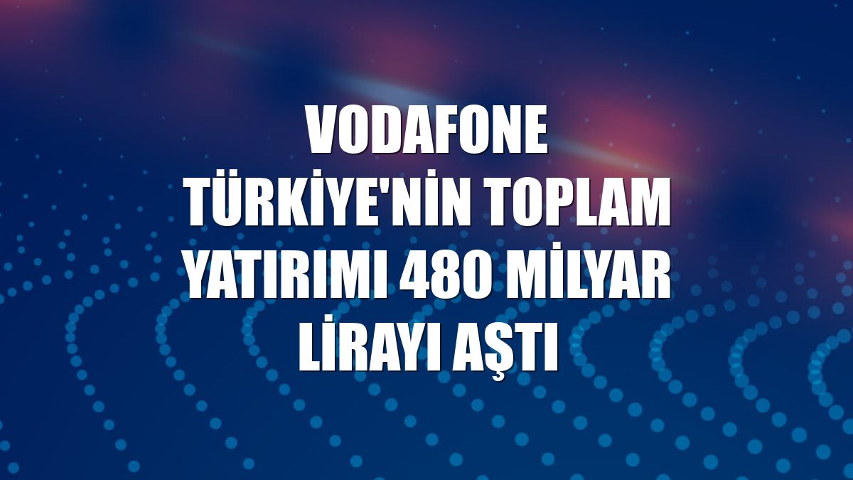Vodafone Türkiye'nin toplam yatırımı 480 milyar lirayı aştı