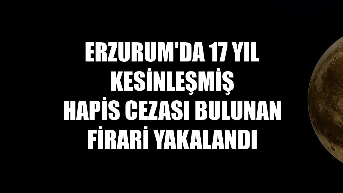 Erzurum'da 17 yıl kesinleşmiş hapis cezası bulunan firari yakalandı